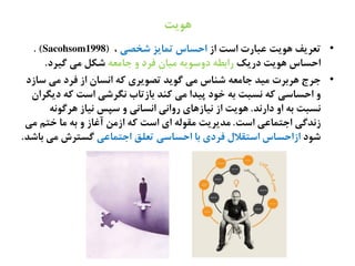 ‫ًٍیت‬
•‫از‬ ‫اغت‬ ‫غتارت‬ ‫ٍُیت‬ ‫تػطیف‬‫ؽشفی‬ ‫تهایظ‬ ‫اذػاس‬،(Sacohsom1998).
‫دریک‬ ‫ٍُیت‬ ‫اذػاس‬ٌ‫حانػ‬ ‫ه‬ ‫فطد‬ ‫نیان‬ ٌ‫دهغُی‬ ٌ‫راةع‬‫گیطد‬ ‫نی‬ ‫ؽکل‬.
•‫غازد‬ ‫نی‬ ‫فطد‬ ‫از‬ ‫اىػان‬ ٌ‫ک‬ ‫تفُیطی‬ ‫گُیص‬ ‫نی‬ ‫ؽياس‬ ٌ‫حانػ‬ ‫نیص‬ ‫ٍطةطت‬ ‫حطج‬
‫دیگطان‬ ٌ‫ک‬ ‫اغت‬ ‫ىگطؽی‬ ‫ةازتاب‬ ‫کيص‬ ‫نی‬ ‫پیصا‬ ‫سُد‬ ٌ‫ة‬ ‫ىػتت‬ ٌ‫ک‬ ‫اذػاغی‬ ‫ه‬
‫دارىص‬ ‫اه‬ ٌ‫ة‬ ‫ىػتت‬.ٌ‫ٍطگُى‬ ‫ىیاز‬ ‫غپع‬ ‫ه‬ ‫اىػاىی‬ ‫رهاىی‬ ‫ىیازٍای‬ ‫از‬ ‫ٍُیت‬
‫اغت‬ ‫احتهاغی‬ ‫زىصگی‬.‫نی‬ ‫ستم‬ ‫نا‬ ٌ‫ة‬ ‫ه‬ ‫آغاز‬ ‫ازنو‬ ٌ‫ک‬ ‫اغت‬ ‫ای‬ ٌ‫نلُل‬ ‫نصیطیت‬
‫ؽُد‬‫احتهاغی‬ ‫تػلق‬ ‫اذػاغی‬ ‫ةا‬ ‫فطدی‬ ‫اغتلالل‬ ‫ازاذػاس‬‫ةاؽص‬ ‫نی‬ ‫گػتطش‬.
 