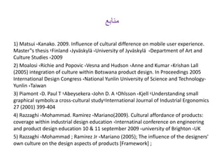 ‫منابع‬
1) Matsui ،Kanako. 2009. Influence of cultural difference on mobile user experience.
Master‟s thesis ‫؛‬Finland ،Jyväskylä ،University of Jyväskylä ،Department of Art and
Culture Studies ،2009
2) Moalosi ،Richie and Popovic ،Vesna and Hudson ،Anne and Kumar ،Krishan Lall
(2005) integration of culture within Botswana product design. In Proceedings 2005
International Design Congress ،National Yunlin University of Science and Technology-
Yunlin ،Taiwan
3) Piamont ،D. Paul T ‫؛‬Abeysekera ،John D. A ‫؛‬Ohlsson ،Kjell ‫؛‬Understanding small
graphical symbols:a cross-cultural study‫؛‬International Journal of Industrial Ergonomics
27 (2001) 399-404
4) Razzaghi ،Mohammad. Ramirez ،Mariano(2009). Cultural affordance of products:
coverage within industrial design education ،Internatinal conference on engineering
and product design education 10 & 11 september 2009 ،university of Brighton ،UK
5) Razzaghi ،Mohammad ; Ramirez Jr ،Mariano (2005); The influence of the designers’
own culture on the design aspects of products [Framework] ;
 