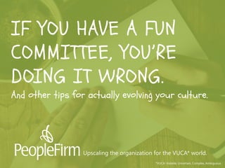 well,it may take a little coaching
on transformational change
leadership.
IF YOU HAVE A FUN
COMMITTEE, YOU’RE
DOING IT WRONG.
And other tips for actually evolving your culture.
*VUCA: Volatile, Uncertain, Complex, Ambiguous
Upscaling the organization for the VUCA* world.
 