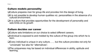 Cont….
Culture models personality
Culture prepares man for group life and provides him the design of living.
It is not possible to develop human qualities viz. personalities in the absence of a
cultural environment.
It is culture that provides opportunities for the development of personality and
sets limits on its growth
Culture decides our career
Culture sets limitations on our choice to select different careers.
Individual is exposed to and molded by the culture of the group into which he is
born.
Every individual is unique in any culture…… but the culture provides not only for
“universals” but also for “alternatives”.
The uniqueness may be based on individual differences in ability, aptitude and
learning.
 