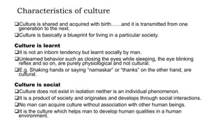 Characteristics of culture
Culture is shared and acquired with birth……and it is transmitted from one
generation to the next.
Culture is basically a blueprint for living in a particular society.
Culture is learnt
It is not an inborn tendency but learnt socially by man.
Unlearned behavior such as closing the eyes while sleeping, the eye blinking
reflex and so on, are purely physiological and not cultural.
E.g. Shaking hands or saying “namaskar” or “thanks” on the other hand, are
cultural.
Culture is social
Culture does not exist in isolation neither is an individual phenomenon.
It is a product of society and originates and develops through social interactions.
No man can acquire culture without association with other human beings.
It is the culture which helps man to develop human qualities in a human
environment.
 