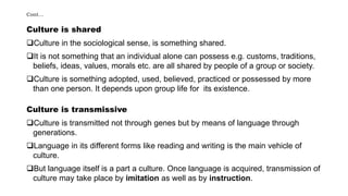 Cont…
Culture is shared
Culture in the sociological sense, is something shared.
It is not something that an individual alone can possess e.g. customs, traditions,
beliefs, ideas, values, morals etc. are all shared by people of a group or society.
Culture is something adopted, used, believed, practiced or possessed by more
than one person. It depends upon group life for its existence.
Culture is transmissive
Culture is transmitted not through genes but by means of language through
generations.
Language in its different forms like reading and writing is the main vehicle of
culture.
But language itself is a part a culture. Once language is acquired, transmission of
culture may take place by imitation as well as by instruction.
 