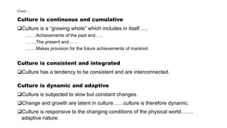 Cont…
Culture is continuous and cumulative
Culture is a “growing whole” which includes in itself…..
…….Achievements of the past and…..
…….The present and……
…….Makes provision for the future achievements of mankind
Culture is consistent and integrated
Culture has a tendency to be consistent and are interconnected.
Culture is dynamic and adaptive
Culture is subjected to slow but constant changes.
Change and growth are latent in culture……culture is therefore dynamic.
Culture is responsive to the changing conditions of the physical world…….
adaptive nature.
 