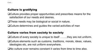 Cont…
Culture is gratifying
Culture provides proper opportunities and prescribes means for the
satisfaction of our needs and desires.
These needs may be biological or social in nature.
Culture determines and guides the varied activities of man
Culture varies from society to society
Culture of every society is unique to itself ……..they are not uniform.
Culture elements such as customs, traditions, morals, ideas, values,
ideologies etc, are not uniform everywhere.
No culture ever remains constant it varies from time to time also.
 