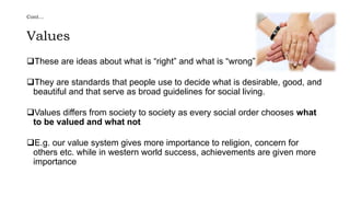 Cont…
Values
These are ideas about what is “right” and what is “wrong”
They are standards that people use to decide what is desirable, good, and
beautiful and that serve as broad guidelines for social living.
Values differs from society to society as every social order chooses what
to be valued and what not
E.g. our value system gives more importance to religion, concern for
others etc. while in western world success, achievements are given more
importance
 