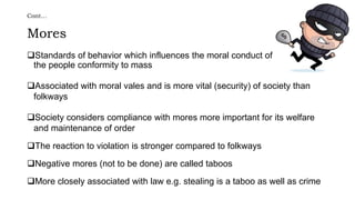 Cont…
Mores
Standards of behavior which influences the moral conduct of
the people conformity to mass
Associated with moral vales and is more vital (security) of society than
folkways
Society considers compliance with mores more important for its welfare
and maintenance of order
The reaction to violation is stronger compared to folkways
Negative mores (not to be done) are called taboos
More closely associated with law e.g. stealing is a taboo as well as crime
 