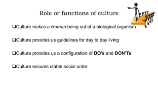 Role or functions of culture
Culture makes a Human being out of a biological organism
Culture provides us guidelines for day to day living
Culture provides us a configuration of DO’s and DON’Ts
Culture ensures stable social order
 