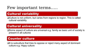 Few important terms…..
Culture is not uniform, but varies from regions to region. This is called
cultural variability
Some aspect of culture are universal e.g. family as basic unit of society is
present in all cultures
It is subculture that tries to oppose or reject many aspect of dominant
culture e.g. Hippy culture
Counter culture
Cultural variability
Cultural universality
 