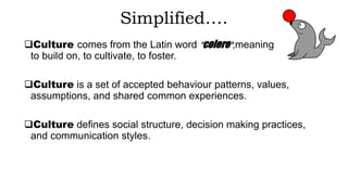 Simplified….
Culture comes from the Latin word "colere",meaning
to build on, to cultivate, to foster.
Culture is a set of accepted behaviour patterns, values,
assumptions, and shared common experiences.
Culture defines social structure, decision making practices,
and communication styles.
 