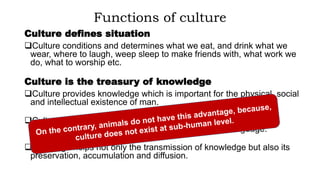 Functions of culture
Culture defines situation
Culture conditions and determines what we eat, and drink what we
wear, where to laugh, weep sleep to make friends with, what work we
do, what to worship etc.
Culture is the treasury of knowledge
Culture provides knowledge which is important for the physical, social
and intellectual existence of man.
Culture preserves knowledge and helps its transmission from
generation to generation through its element that is language.
Language helps not only the transmission of knowledge but also its
preservation, accumulation and diffusion.
 