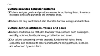 Cont…
Culture provides behavior patterns
Culture assigns goals and provides means for achieving them. It rewards
his noble ones and punishes the immoral ones.
Culture not only controls but also liberates human, energy and activities.
Culture defines attitudes, values and goals
Culture conditions our attitudes towards various issues such as religion,
morality, science, family planning, prostitution, and so on.
Our values concerning private property, fundamental rights, being
respectful and obedient to elders and teachers being patriotic, loyal etc.
are influenced by our culture.
 