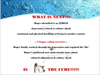 WHAT IS NEXT???
Roger identified it as STRESS
depression related to culture shock
emotional and physical hardship of living in another country
…A happy ending narrative…
Roger finally worked through his depression and regained his ‘life’
Roger’s girlfriend now understands more about
cultural adjustment & culture shock

IS

THE CURE?????

 
