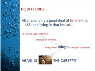 HOW IT ENDS….
After spending a good deal of time in the
U.S. and living in that house….
…becoming used to life there
Making a lot of friends
Being able to

AGAIN, IS

adapt to the quiet country life…

THE CURE????

 