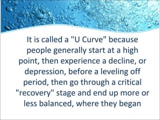 It is called a "U Curve" because
people generally start at a high
point, then experience a decline, or
depression, before a leveling off
period, then go through a critical
"recovery" stage and end up more or
less balanced, where they began

 