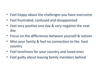 • Feel happy about the challenges you have overcome
• Feel frustrated, confused and disappointed
• Feel very positive one day & very negative the next
day
• Focus on the differences between yourself & natives
• Miss your family & feel no connection to the host
country
• Feel loneliness for your country and loved ones
• Feel guilty about leaving family members behind

 