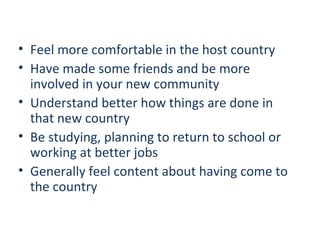 • Feel more comfortable in the host country
• Have made some friends and be more
involved in your new community
• Understand better how things are done in
that new country
• Be studying, planning to return to school or
working at better jobs
• Generally feel content about having come to
the country

 
