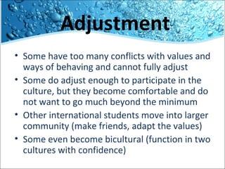 Adjustment
• Some have too many conflicts with values and
ways of behaving and cannot fully adjust
• Some do adjust enough to participate in the
culture, but they become comfortable and do
not want to go much beyond the minimum
• Other international students move into larger
community (make friends, adapt the values)
• Some even become bicultural (function in two
cultures with confidence)

 
