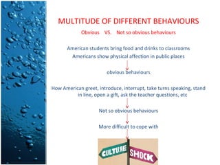 MULTITUDE OF DIFFERENT BEHAVIOURS
Obvious VS. Not so obvious behaviours
American students bring food and drinks to classrooms
Americans show physical affection in public places
obvious behaviours
How American greet, introduce, interrupt, take turns speaking, stand
in line, open a gift, ask the teacher questions, etc
Not so obvious behaviours
More difficult to cope with

 
