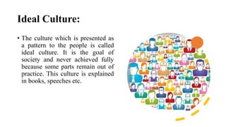Ideal Culture:
• The culture which is presented as
a pattern to the people is called
ideal culture. It is the goal of
society and never achieved fully
because some parts remain out of
practice. This culture is explained
in books, speeches etc.
 
