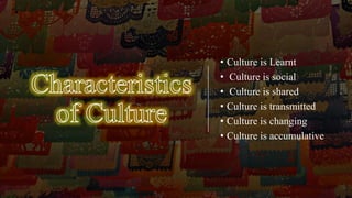 • Culture is Learnt
• Culture is social
• Culture is shared
• Culture is transmitted
• Culture is changing
• Culture is accumulative
 
