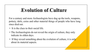 Evolution of Culture
For a century and more Archaeologists have dug up the tools, weapons,
pottery, idols, coins and other material things of people who have long
since died out.
• It is the clues to their social life.
• The Archaeologists do not reveal the origin of culture, they only
indicate its olden days.
• If they reveal something about the evolution of culture, it is only
about its material aspects.
 