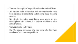 • To trace the origin of a specific cultural trait is difficult.
• All cultural traits material as well as non-material have
been invented at some time and in some place by some
person.
• No single invention contributes very much to the
development of a culture, it is only an addition to what
already exists.
• Culture is only partly new.
• Ex: The music composer of a new song take bits from
number of pervious compositions.
 