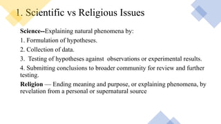 1. Scientific vs Religious Issues
Science--Explaining natural phenomena by:
1. Formulation of hypotheses.
2. Collection of data.
3. Testing of hypotheses against observations or experimental results.
4. Submitting conclusions to broader community for review and further
testing.
Religion — Ending meaning and purpose, or explaining phenomena, by
revelation from a personal or supernatural source
 