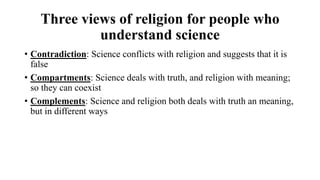 Three views of religion for people who
understand science
• Contradiction: Science conflicts with religion and suggests that it is
false
• Compartments: Science deals with truth, and religion with meaning;
so they can coexist
• Complements: Science and religion both deals with truth an meaning,
but in different ways
 