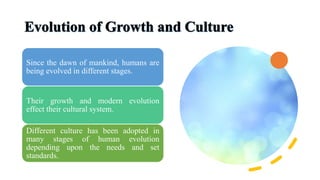 Since the dawn of mankind, humans are
being evolved in different stages.
Their growth and modern evolution
effect their cultural system.
Different culture has been adopted in
many stages of human evolution
depending upon the needs and set
standards.
 