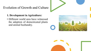 Evolution of Growth and Culture
1. Development in Agriculture:
• Different world area have witnessed
the adoption of domesticated plants
and animal husbandry.
 