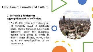 Evolution of Growth and Culture
2. Increasing Settlement
aggregation and rise of cities:
• As 15, 000 years ago virtually all
of humanity lived in relatively
small, mobile bands of hunters and
gatherers. Over the millennia,
people have come to settle in
ever— larger villages, towns, cities
up to the megalopolises of the
modern era.
 