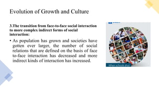 Evolution of Growth and Culture
3.The transition from face-to-face social interaction
to more complex indirect forms of social
interaction:
• As population has grown and societies have
gotten ever larger, the number of social
relations that are defined on the basis of face
to-face interaction has decreased and more
indirect kinds of interaction has increased.
 