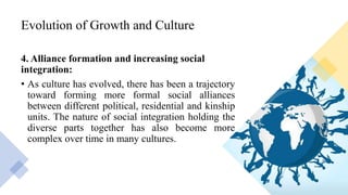 Evolution of Growth and Culture
4. Alliance formation and increasing social
integration:
• As culture has evolved, there has been a trajectory
toward forming more formal social alliances
between different political, residential and kinship
units. The nature of social integration holding the
diverse parts together has also become more
complex over time in many cultures.
 