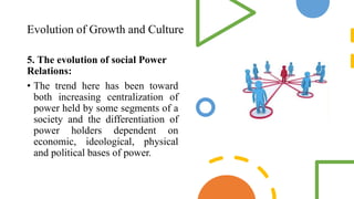 Evolution of Growth and Culture
5. The evolution of social Power
Relations:
• The trend here has been toward
both increasing centralization of
power held by some segments of a
society and the differentiation of
power holders dependent on
economic, ideological, physical
and political bases of power.
 