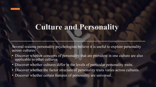 Culture and Personality
Several reasons personality psychologists believe it is useful to explore personality
across cultures:
• Discover whether concepts of personality that are prevalent in one culture are also
applicable in other cultures.
• Discover whether cultures differ in the levels of particular personality traits.
• Discover whether the factor structure of personality traits varies across cultures.
• Discover whether certain features of personality are universal.
 