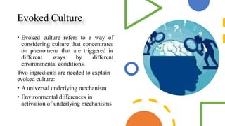 Evoked Culture
• Evoked culture refers to a way of
considering culture that concentrates
on phenomena that are triggered in
different ways by different
environmental conditions.
Two ingredients are needed to explain
evoked culture:
• A universal underlying mechanism
• Environmental differences in
activation of underlying mechanisms
 