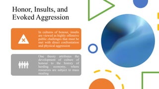 Honor, Insults, and
Evoked Aggression
In cultures of honour, insults
are viewed as highly offensive
public challenges that must be
met with direct confrontation
and physical aggression
One theory attributes the
development of culture of
honour to the history of
herding economy, where
resources are subject to mass
stealing
 