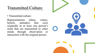 Transmitted Culture
• Transmitted culture:
Representations (ideas, values,
beliefs, attitudes) that exist
originally in at least one person’s
mind that are transmitted to other
minds through observation or
interaction with the original person.
 