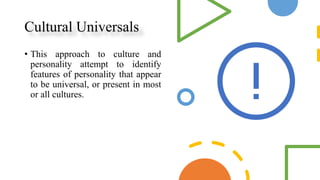 Cultural Universals
• This approach to culture and
personality attempt to identify
features of personality that appear
to be universal, or present in most
or all cultures.
 