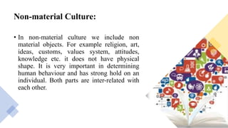 Non-material Culture:
• In non-material culture we include non
material objects. For example religion, art,
ideas, customs, values system, attitudes,
knowledge etc. it does not have physical
shape. It is very important in determining
human behaviour and has strong hold on an
individual. Both parts are inter-related with
each other.
 