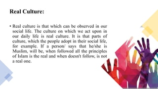 Real Culture:
• Real culture is that which can be observed in our
social life. The culture on which we act upon in
our daily life is real culture. It is that parts of
culture, which the people adopt in their social life,
for example. If a person/ says that he/she is
Muslim, will be, when followed all the principles
of Islam is the real and when doesn't follow, is not
a real one.
 