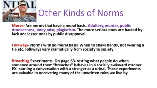 Other Kinds of Norms
Mores- Are norms that have a moral basis. Adultery, murder, public
drunkenness, body odor, plagiarism. The more serious ones are backed by
lack and lesser ones by public disapproval
Folkways- Norms with no moral basis. When to shake hands, not wearing a
tie etc. Folkways vary dramatically from society to society
Breaching Experiments- On page 63- testing what people do when
someone around them “breaches” behaves in a socially awkward manner.
EX- starting a conversation with a stranger at a urinal. These experiments
are valuable in uncovering many of the unwritten rules we live by.
 