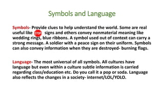 Symbols and Language
Symbols- Provide clues to help understand the world. Some are real
useful like signs and others convey nonmaterial meaning like
wedding rings, blue ribbons. A symbol used out of context can carry a
strong message. A soldier with a peace sign on their uniform. Symbols
can also convey information when they are destroyed- burning flags.
Language- The most universal of all symbols. All cultures have
language but even within a culture subtle information is carried
regarding class/education etc. Do you call it a pop or soda. Language
also reflects the changes in a society- internet/LOL/YOLO.
 