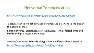 Nonverbal Communication
http://www.funtrivia.com/playquiz/quiz31230423c0d88.html
Gestures can vary a lot between cultures. Log on and take the quiz at
the above address.
Some nonverbal communication is universal- smile, folded arms and
hands on hips are good examples.
America’s attitudes towards bilingualism is different than Australia’s
https://www.youtube.com/watch?v=MOnoSA-iazo
 