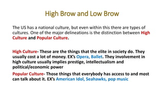 High Brow and Low Brow
The US has a national culture, but even within this there are types of
cultures. One of the major delineations is the distinction between High
Culture and Popular Culture.
High Culture- These are the things that the elite in society do. They
usually cost a lot of money. EX’s Opera, Ballet. They involvement in
high culture usually implies prestige, intellectualism and
political/economic power
Popular Culture- Those things that everybody has access to and most
can talk about it. EX’s American Idol, Seahawks, pop music
 