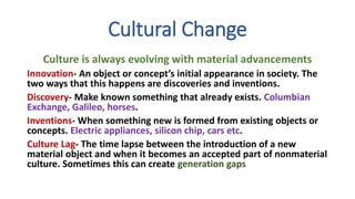 Cultural Change
Culture is always evolving with material advancements
Innovation- An object or concept’s initial appearance in society. The
two ways that this happens are discoveries and inventions.
Discovery- Make known something that already exists. Columbian
Exchange, Galileo, horses.
Inventions- When something new is formed from existing objects or
concepts. Electric appliances, silicon chip, cars etc.
Culture Lag- The time lapse between the introduction of a new
material object and when it becomes an accepted part of nonmaterial
culture. Sometimes this can create generation gaps
 