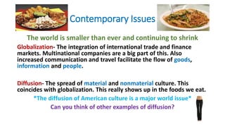 Contemporary Issues
The world is smaller than ever and continuing to shrink
Globalization- The integration of international trade and finance
markets. Multinational companies are a big part of this. Also
increased communication and travel facilitate the flow of goods,
information and people.
Diffusion- The spread of material and nonmaterial culture. This
coincides with globalization. This really shows up in the foods we eat.
*The diffusion of American culture is a major world issue*
Can you think of other examples of diffusion?
 