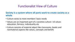 Functionalist View of Culture
Society is a system where all parts work to create society as a
whole
• Culture exists to meet members’ basic needs
• Values are an important part of a societies culture- US values
education, fairness, individuality etc
• Culture consists of material object like classrooms, books and
nonmaterial aspects like values, concepts and beliefs
 