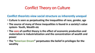 Conflict Theory on Culture
Conflict theorists view social structure as inherently unequal
• Culture is seen as perpetuating the inequalities of race, gender, age
• The source of many of these inequalities is found in a society’s value
system- Youth, Wealth etc
• The core of conflict theory is the effect of economic production and
materialism ie Industrialization and the concentration of wealth and
power
• The “American Dream” perpetuates the belief in privileges for the
wealthy
 