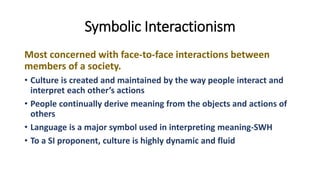 Symbolic Interactionism
Most concerned with face-to-face interactions between
members of a society.
• Culture is created and maintained by the way people interact and
interpret each other’s actions
• People continually derive meaning from the objects and actions of
others
• Language is a major symbol used in interpreting meaning-SWH
• To a SI proponent, culture is highly dynamic and fluid
 